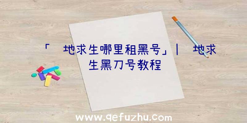 「绝地求生哪里租黑号」|绝地求生黑刀号教程